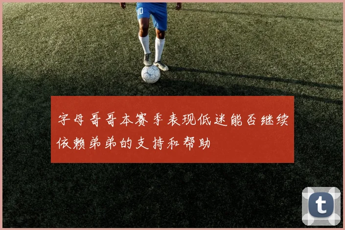 字母哥哥本赛季表现低迷能否继续依赖弟弟的支持和帮助