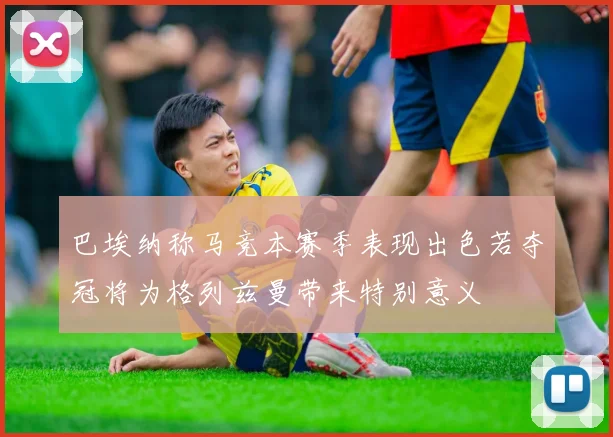 巴埃纳称马竞本赛季表现出色若夺冠将为格列兹曼带来特别意义