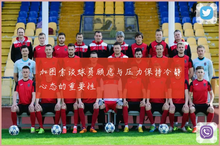 加图索谈球员顾虑与压力保持冷静心态的重要性