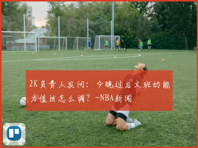 2K负责人发问：今晚过后文班的能力值该怎么调？-NBA新闻