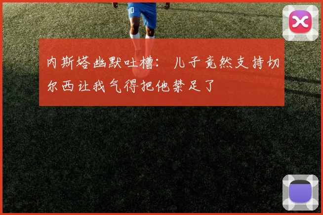 内斯塔幽默吐槽：儿子竟然支持切尔西让我气得把他禁足了
