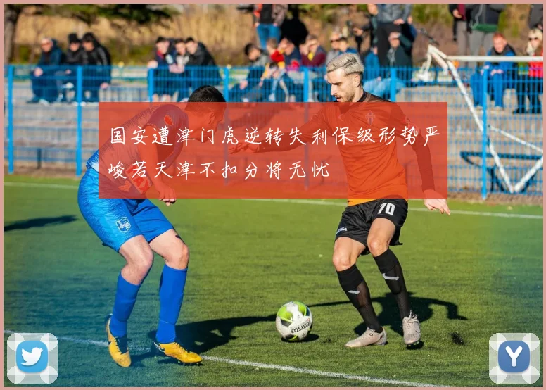 国安遭津门虎逆转失利保级形势严峻若天津不扣分将无忧
