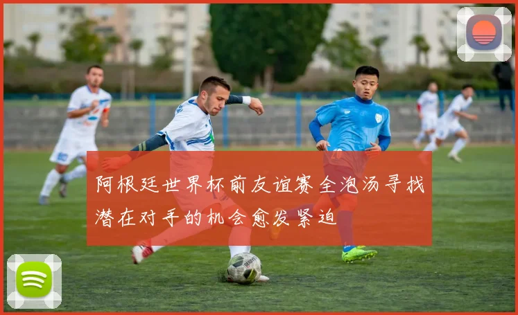 阿根廷世界杯前友谊赛全泡汤寻找潜在对手的机会愈发紧迫