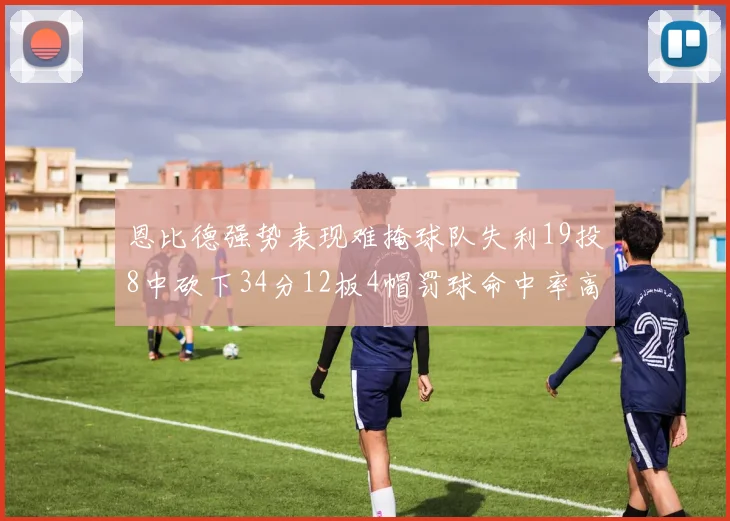恩比德强势表现难掩球队失利19投8中砍下34分12板4帽罚球命中率高达84