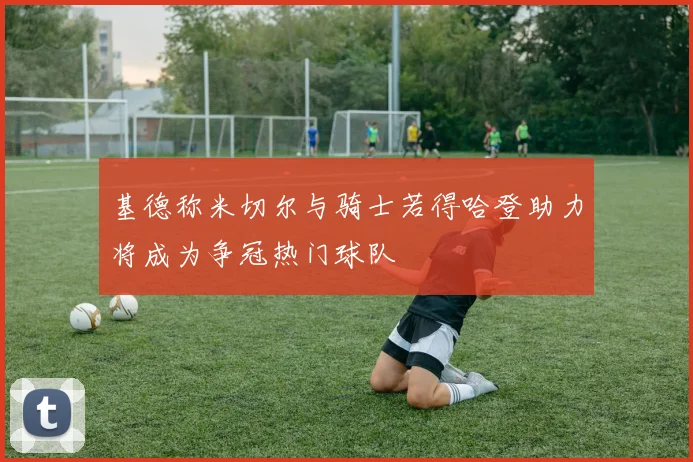 基德称米切尔与骑士若得哈登助力将成为争冠热门球队