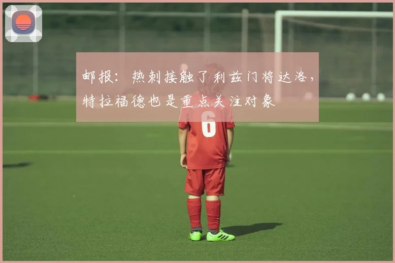 邮报：热刺接触了利兹门将达洛，特拉福德也是重点关注对象