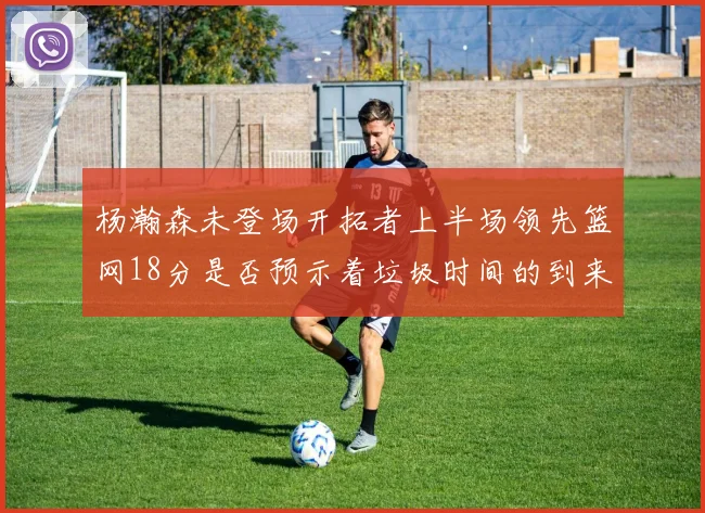 杨瀚森未登场开拓者上半场领先篮网18分是否预示着垃圾时间的到来