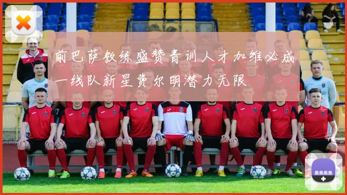 前巴萨教练盛赞青训人才加维必成一线队新星费尔明潜力无限