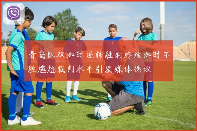 青岛队双加时逆转胜利终结加时不胜尴尬裁判水平引发媒体热议