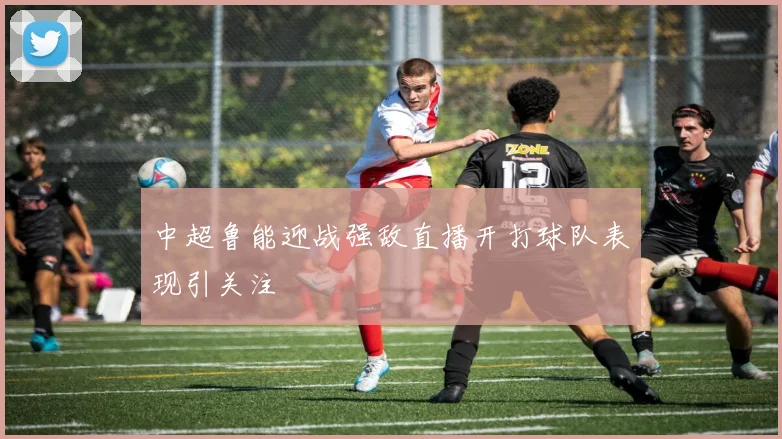 中超鲁能迎战强敌直播开打球队表现引关注
