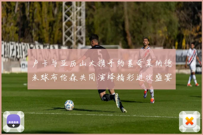 卢卡与亚历山大携手约基奇莱纳德米球布伦森共同演绎精彩进攻盛宴
