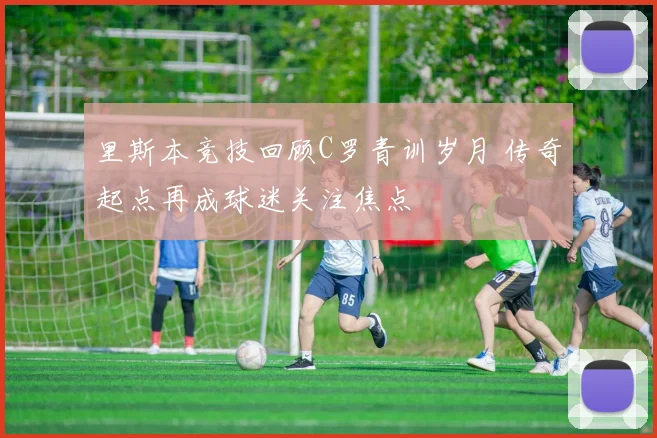 里斯本竞技回顾C罗青训岁月 传奇起点再成球迷关注焦点