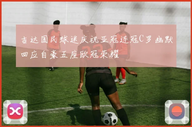 吉达国民球迷庆祝亚冠连冠C罗幽默回应自豪五座欧冠荣耀