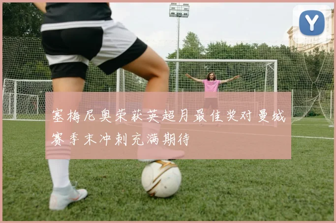 塞梅尼奥荣获英超月最佳奖对曼城赛季末冲刺充满期待