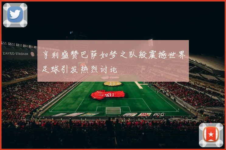 亨利盛赞巴萨如梦之队般震撼世界足球引发热烈讨论