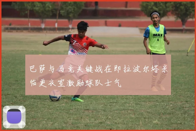 巴萨与马竞关键战在即拉波尔塔亲临更衣室激励球队士气