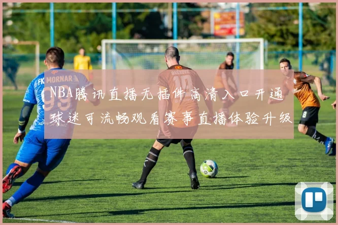 NBA腾讯直播无插件高清入口开通 球迷可流畅观看赛事直播体验升级