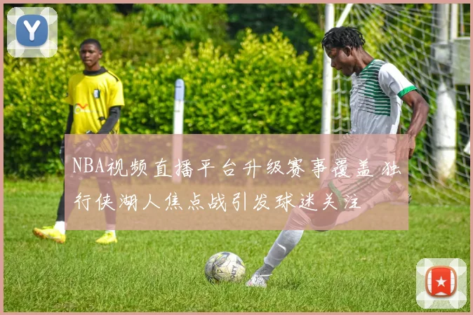 NBA视频直播平台升级赛事覆盖 独行侠湖人焦点战引发球迷关注