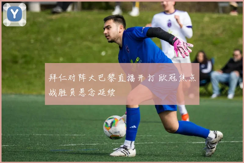 拜仁对阵大巴黎直播开打 欧冠焦点战胜负悬念延续