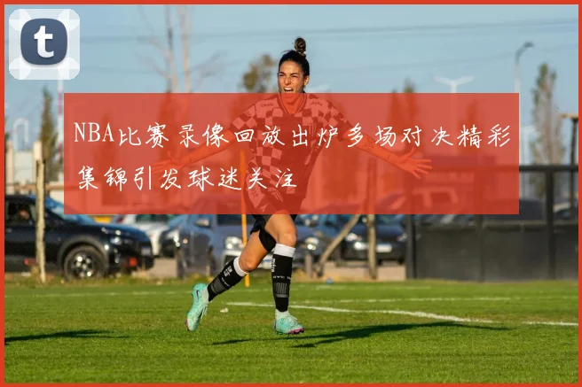 NBA比赛录像回放出炉多场对决精彩集锦引发球迷关注