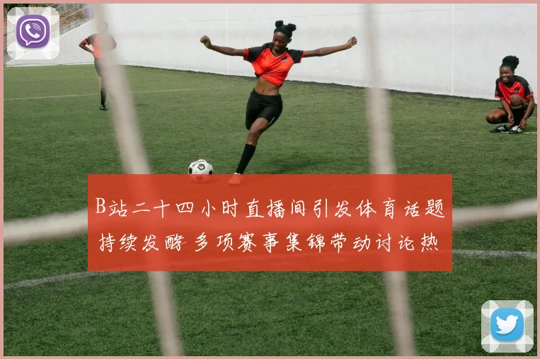 B站二十四小时直播间引发体育话题持续发酵 多项赛事集锦带动讨论热度升温