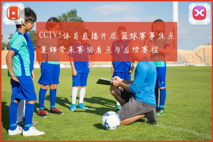 CCTV5体育直播开启 篮球赛事焦点集锦带来赛场看点与后续赛程