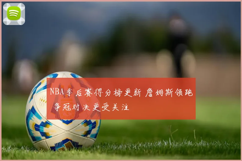 NBA季后赛得分榜更新 詹姆斯领跑 争冠对决更受关注