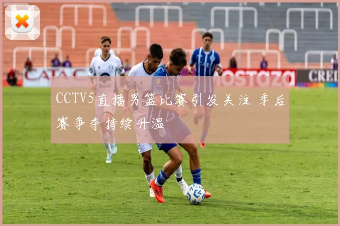 CCTV5直播男篮比赛引发关注 季后赛争夺持续升温