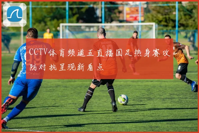 CCTV体育频道五直播国足热身赛攻防对抗呈现新看点