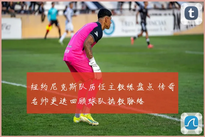 纽约尼克斯队历任主教练盘点 传奇名帅更迭回顾球队执教脉络