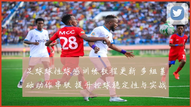 足球球性球感训练教程更新 多组基础动作串联 提升控球稳定性与实战适应性